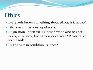 Ethics
 Everybody knows something about ethics, is it not so?
 Life is an ethical journey of sorts.
 A Question I often ask: Is there anyone who has not,
never, never ever, lied, stolen, or cheated? Please raise
your hand!
 It’s the human condition, is it not?
 