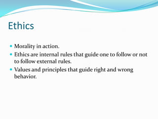 Ethics
 Morality in action.
 Ethics are internal rules that guide one to follow or not
to follow external rules.
 Values and principles that guide right and wrong
behavior.
 