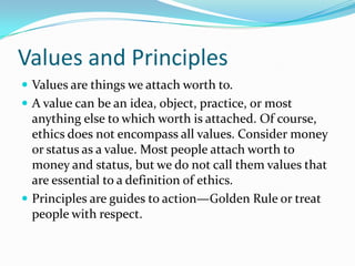 Values and Principles
 Values are things we attach worth to.
 A value can be an idea, object, practice, or most
anything else to which worth is attached. Of course,
ethics does not encompass all values. Consider money
or status as a value. Most people attach worth to
money and status, but we do not call them values that
are essential to a definition of ethics.
 Principles are guides to action—Golden Rule or treat
people with respect.
 