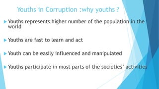 Youths in Corruption :why youths ?
 Youths represents higher number of the population in the
world
 Youths are fast to learn and act
 Youth can be easily influenced and manipulated
 Youths participate in most parts of the societies’ activities
 
