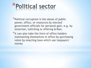 *
*Political corruption is the abuse of public
power, office, or resources by elected
government officials for personal gain, e.g. by
extortion, soliciting or offering bribes.
*It can also take the form of office holders
maintaining themselves in office by purchasing
votes by enacting laws which use taxpayers'
money
 