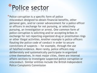 *
*Police corruption is a specific form of police
misconduct designed to obtain financial benefits, other
personal gain, and/or career advancement for a police officer
or officers in exchange for not pursuing, or selectively
pursuing, an investigation or arrest. One common form of
police corruption is soliciting and/or accepting bribes in
exchange for not reporting organized drug or prostitution rings
or other illegal activities. Another example is police officers
flouting the police code of conduct in order to secure
convictions of suspects — for example, through the use
of falsified evidence. More rarely, police officers may
deliberately and systematically participate in organized
crime themselves. In most major cities, there are internal
affairs sections to investigate suspected police corruption or
misconduct. Similar entities include the British Independent
Police Complaints Commission
 
