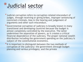 *
*Judicial corruption refers to corruption related misconduct of
judges, through receiving or giving bribes, improper sentencing of
convicted criminals, bias in the hearing and judgement of
arguments and other such misconduct.
*Governmental corruption of judiciary is broadly known in many
transitional and developing countries because the budget is
almost completely controlled by the executive. The latter
undermines the separation of powers, as it creates a critical
financial dependence of the judiciary. The proper national wealth
distribution including the government spending on the judiciary is
subject of the constitutional economics.
*It is important to distinguish between the two methods of
corruption of the judiciary: the government (through budget
planning and various privileges), and the private
 