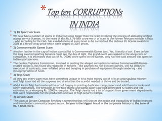 *
* 1) 2G Spectrum Scam
* We have had a number of scams in India; but none bigger than the scam involving the process of allocating unified
access service licenses. At the heart of this Rs.1.76-lakh crore worth of scam is the former Telecom minister A Raja
– who according to the CAG, has evaded norms at every level as he carried out the dubious 2G license awards in
2008 at a throw-away price which were pegged at 2001 prices.
* 2) Commonwealth Games Scam
* Another feather in the cap of Indian scandal list is Commonwealth Games loot. Yes, literally a loot! Even before
the long awaited sporting bonanza could see the day of light, the grand event was soaked in the allegations of
corruption. It is estimated that out of Rs. 70000 crore spent on the Games, only half the said amount was spent on
Indian sportspersons.
* The Central Vigilance Commission, involved in probing the alleged corruption in various Commonwealth Games-
related projects, has found discrepancies in tenders – like payment to non-existent parties, will-ful delays in
execution of contracts, over-inflated price and bungling in purchase of equipment through tendering – and
misappropriation of funds.
* 3) Telgi Scam
* As they say, every scam must have something unique in it to make money out of it in an unscrupulous manner-
and Telgi scam had all the suspense and drama that the scandal needed to thrive and be busted.
* Abdul Karim Telgi had mastered the art of forgery in printing duplicate stamp papers and sold them to banks and
other institutions. The tentacles of the fake stamp and stamp paper case had penetrated 12 states and was
estimated at a whooping Rs. 20000 crore plus. The Telgi clearly had a lot of support from government departments
that were responsible for the production and sale of high security stamps.
* 4) Satyam Scam
* The scam at Satyam Computer Services is something that will shatter the peace and tranquillity of Indian investors
and shareholder community beyond repair. Satyam is the biggest fraud in the corporate history to the tune of
Rs. 14000 crore.
 