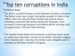 *
*5) Bofors Scam
*The Bofors scandal is known as the hallmark of Indian corruption.
The Bofors scam was a major corruption scandal in India in the
1980s; when the then PM Rajiv Gandhi and several others
including a powerful NRI family named the Hindujas, were
accused of receiving kickbacks from Bofors AB for winning a bid
to supply India’s 155 mm field howitzer.
*The Swedish State Radio had broadcast a startling report about
an undercover operation carried out by Bofors, Sweden’s biggest
arms manufacturer, whereby $16 million were allegedly paid to
members of PM Rajiv Gandhi’s Congress.
 