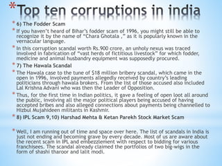 *
* 6) The Fodder Scam
* If you haven’t heard of Bihar’s fodder scam of 1996, you might still be able to
recognize it by the name of “Chara Ghotala ,” as it is popularly known in the
vernacular language.
* In this corruption scandal worth Rs.900 crore, an unholy nexus was traced
involved in fabrication of “vast herds of fictitious livestock” for which fodder,
medicine and animal husbandry equipment was supposedly procured.
* 7) The Hawala Scandal
* The Hawala case to the tune of $18 million bribery scandal, which came in the
open in 1996, involved payments allegedly received by country’s leading
politicians through hawala brokers. From the list of those accused also included
Lal Krishna Advani who was then the Leader of Opposition.
* Thus, for the first time in Indian politics, it gave a feeling of open loot all around
the public, involving all the major political players being accused of having
accepted bribes and also alleged connections about payments being channelled to
Hizbul Mujahideen militants in Kashmir.
* 8) IPL Scam 9,10) Harshad Mehta & Ketan Parekh Stock Market Scam
* Well, I am running out of time and space over here. The list of scandals in India is
just not ending and becoming grave by every decade. Most of us are aware about
the recent scam in IPL and embezzlement with respect to bidding for various
franchisees. The scandal already claimed the portfolios of two big-wigs in the
form of shashi tharoor and lalit modi.
 