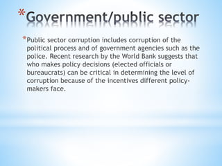 *
*Public sector corruption includes corruption of the
political process and of government agencies such as the
police. Recent research by the World Bank suggests that
who makes policy decisions (elected officials or
bureaucrats) can be critical in determining the level of
corruption because of the incentives different policy-
makers face.
 