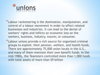*
*Labour racketeering is the domination, manipulation, and
control of a labour movement in order to affect related
businesses and industries. It can lead to the denial of
workers’ rights and inflicts an economic loss on the
workers, business, industry, insurer, or consumer.
*Labour unions provide a rich source for organized criminal
groups to exploit: their pension, welfare, and health funds.
There are approximately 75,000 union locals in the U.S.,
and many of them maintain their own benefit funds. In the
mid-1980s, the Teamsters controlled more than 1,000 funds
with total assets of more than $9 billion
 