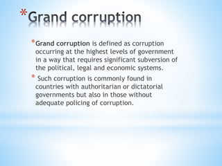 *
*Grand corruption is defined as corruption
occurring at the highest levels of government
in a way that requires significant subversion of
the political, legal and economic systems.
* Such corruption is commonly found in
countries with authoritarian or dictatorial
governments but also in those without
adequate policing of corruption.
 