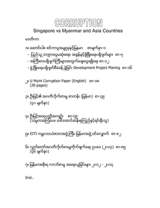 Singapore vs Myanmar and Asia Countries
မာတိကာ
၁။ ေဆာင္းပါး၊ စင္ကာပူအမႈ၅ခုႏွင့္ျမနမာ စာမ်က္ႏွာ-၁
- ျပည္သူ႕ဘ႑ာေငြမဆံုးေရး၊ အခြန္ႏွင့္ဖြံဲျဖိဳးေရးပရိုဂ်တ္မ်ား စာ-၇
- အၾကီးစားပရိုဂ်က္ၾကီးမ်ားအတြက္ေခ်းေငြရရွိေရး စာ-၁၂
- ဖြံ႕ျဖိဳးေရးပရိုဂ်တ္စီမံခန္႕ခြဲျခင္း Development Project Planing စာ-၁၆
၂။ U Myint Corruption Paper (English) စာ-၁၈
(20 pages)
၃။ ဦးျမင့္၏ အဂတိလိုက္စားမႈ စာတန္း (ျမန္မာ) စာ-၃၉
(၄၀ မ်က္ႏွာ)
၄။ ဦးျမင့္အထုပတၱိအက်ဥ္း စာ-၇၉
(သမၼတအၾကံေပး၊ ေဒၚေအာင္ဆန္းစုၾကည္ႏွင့္ရင္းႏွီးသူ)
၅။ EITI ကမၻာသယံဇာတအဖြဲ႕ၾကီး၊ ျမန္မာအဖြဲ႕ဝင္ေလွ်ာက္ စာ-၈၂
၆။ လႊတ္ေတာ္အဂတိလိုက္စားမႈတိုက္ဖ်က္ေရး ဥပေဒ (၂၀၁၃) စာ-၈၅
(၄၆ မ်က္ႏွာ)
၇။ ျမန္မာအစိုးရ လာဘ္စာမႈ အေရးယူျခင္းမ်ား ၂၀၁၂ - ၂၀၁၄
End..
 