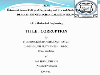 TSSM’s 
Bhivarabai Sawant College of Engineering and Research Narhe, Pune-41. 
DEPARTMENT OF MECHANICAL ENGINEERING 
S.E. – Mechanical Engineering 
TITLE : CORRUPTION 
By 
1)DESHMUKH CHANDRAKANT (SM-23) 
2) DESHMUKH PRATHAMESH (SM-24) 
Under Guidance 
of 
Prof. HIRMUKHE SIR 
(Assistant Professor) 
(2014-15) 
 
