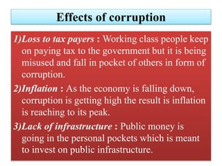 Effects of corruption 
1)Loss to tax payers : Working class people keep 
on paying tax to the government but it is being 
misused and fall in pocket of others in form of 
corruption. 
2)Inflation : As the economy is falling down, 
corruption is getting high the result is inflation 
is reaching to its peak. 
3)Lack of infrastructure : Public money is 
going in the personal pockets which is meant 
to invest on public infrastructure. 
 