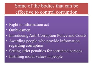 Some of the bodies that can be 
effective to control corruption 
• Right to information act 
• Ombudsmen 
• Introducing Anti-Corruption Police and Courts 
• Awarding people who provide information 
regarding corruption 
• Setting strict penalties for corrupted persons 
• Instilling moral values in people 
 