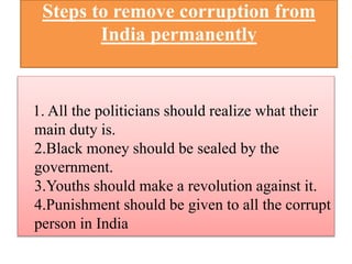 Steps to remove corruption from 
India permanently 
1. All the politicians should realize what their 
main duty is. 
2.Black money should be sealed by the 
government. 
3.Youths should make a revolution against it. 
4.Punishment should be given to all the corrupt 
person in India 
 
