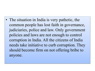 • The situation in India is very pathetic, the 
common people has lost faith in governance, 
judiciaries, police and law. Only government 
policies and laws are not enough to control 
corruption in India. All the citizens of India 
needs take initiative to curb corruption. They 
should become firm on not offering bribe to 
anyone. 
 