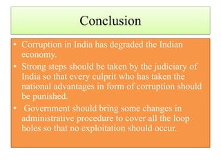 Conclusion 
• Corruption in India has degraded the Indian 
economy. 
• Strong steps should be taken by the judiciary of 
India so that every culprit who has taken the 
national advantages in form of corruption should 
be punished. 
• Government should bring some changes in 
administrative procedure to cover all the loop 
holes so that no exploitation should occur. 
 