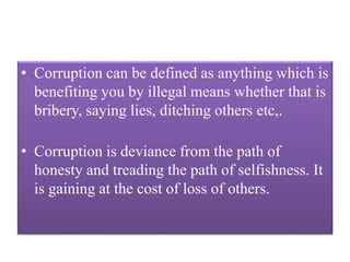 • Corruption can be defined as anything which is 
benefiting you by illegal means whether that is 
bribery, saying lies, ditching others etc,. 
• Corruption is deviance from the path of 
honesty and treading the path of selfishness. It 
is gaining at the cost of loss of others. 
 