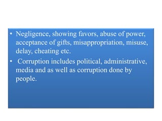 • Negligence, showing favors, abuse of power, 
acceptance of gifts, misappropriation, misuse, 
delay, cheating etc. 
• Corruption includes political, administrative, 
media and as well as corruption done by 
people. 
 