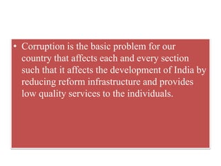 • Corruption is the basic problem for our 
country that affects each and every section 
such that it affects the development of India by 
reducing reform infrastructure and provides 
low quality services to the individuals. 
 