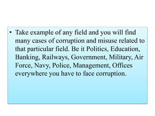 • Take example of any field and you will find 
many cases of corruption and misuse related to 
that particular field. Be it Politics, Education, 
Banking, Railways, Government, Military, Air 
Force, Navy, Police, Management, Offices 
everywhere you have to face corruption. 
 