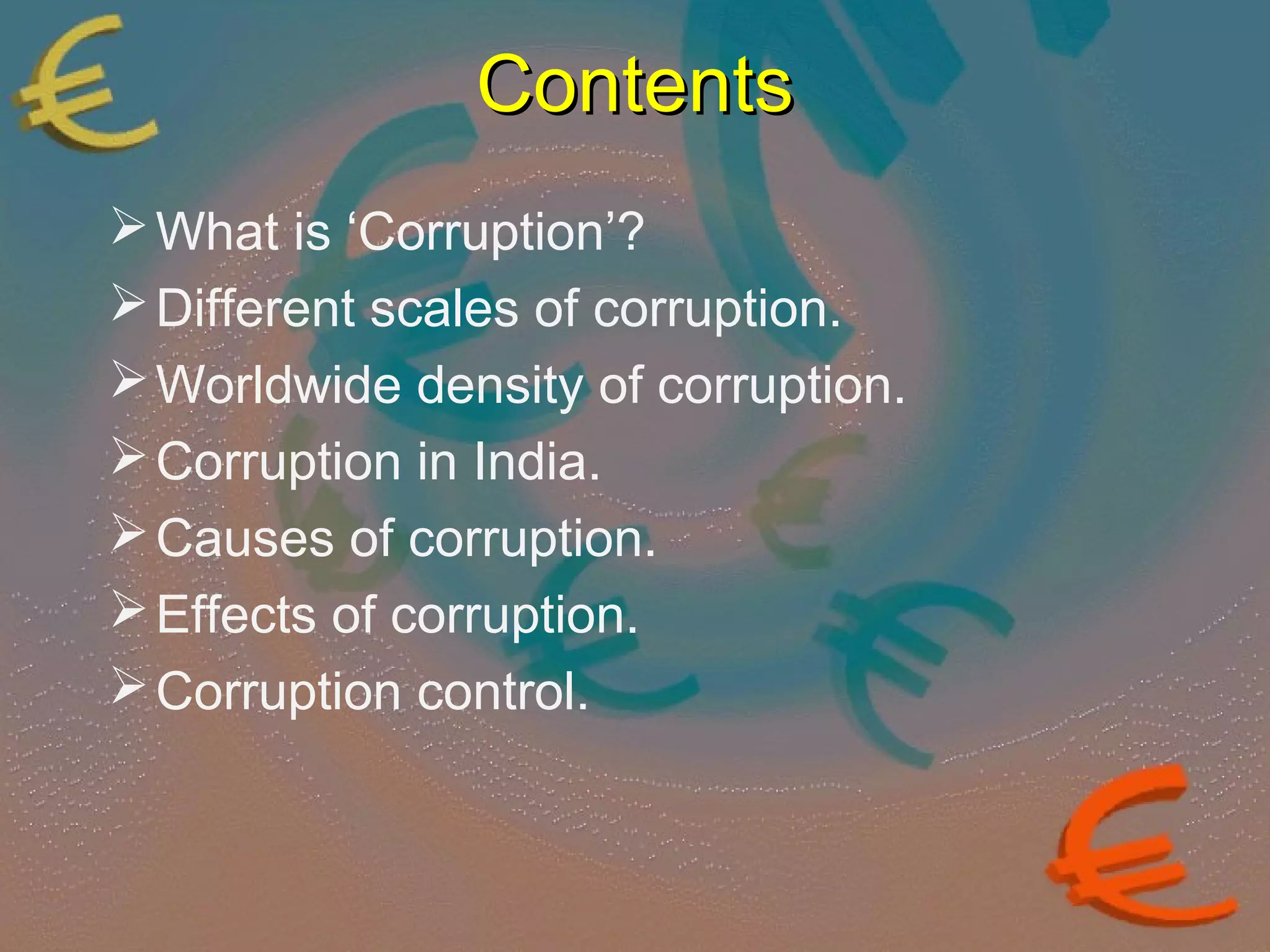 CCoonntteennttss 
What is ‘Corruption’? 
Different scales of corruption. 
Worldwide density of corruption. 
Corruption in India. 
Causes of corruption. 
Effects of corruption. 
Corruption control. 
 