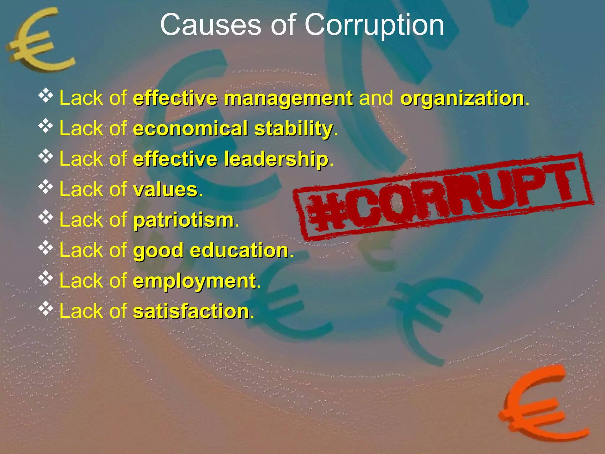 Causes of Corruption 
Lack of eeffffeeccttiivvee mmaannaaggeemmeenntt and oorrggaanniizzaattiioonn. 
Lack of eeccoonnoommiiccaall ssttaabbiilliittyy. 
Lack of eeffffeeccttiivvee lleeaaddeerrsshhiipp. 
Lack of vvaalluueess. 
Lack of ppaattrriioottiissmm. 
Lack of ggoooodd eedduuccaattiioonn. 
Lack of eemmppllooyymmeenntt. 
Lack of ssaattiissffaaccttiioonn. 
 
