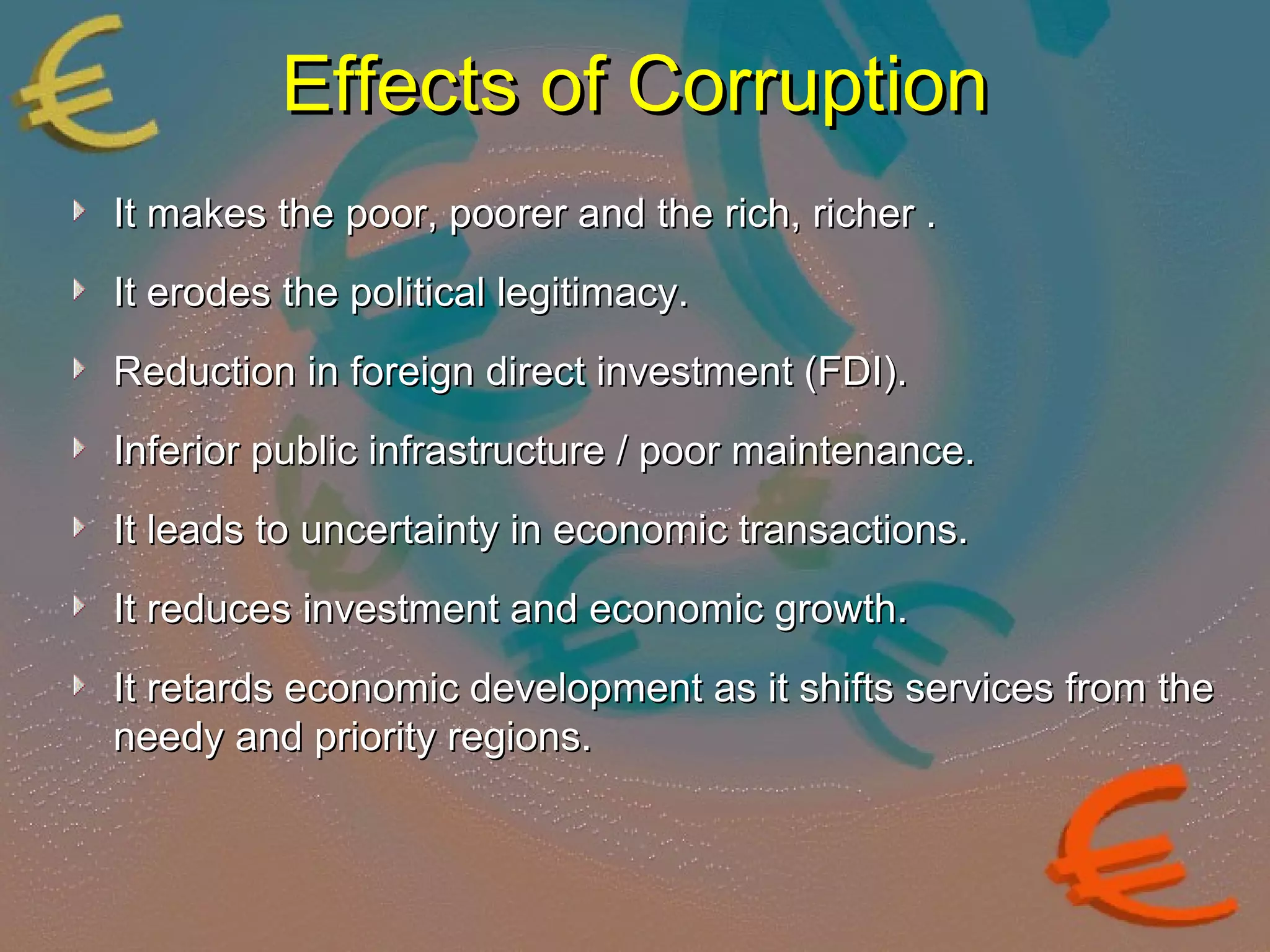 EEffffeeccttss ooff CCoorrrruuppttiioonn 
IItt mmaakkeess tthhee ppoooorr,, ppoooorreerr aanndd tthhee rriicchh,, rriicchheerr .. 
IItt eerrooddeess tthhee ppoolliittiiccaall lleeggiittiimmaaccyy.. 
RReedduuccttiioonn iinn ffoorreeiiggnn ddiirreecctt iinnvveessttmmeenntt ((FFDDII)).. 
IInnffeerriioorr ppuubblliicc iinnffrraassttrruuccttuurree // ppoooorr mmaaiinntteennaannccee.. 
IItt lleeaaddss ttoo uunncceerrttaaiinnttyy iinn eeccoonnoommiicc ttrraannssaaccttiioonnss.. 
IItt rreedduucceess iinnvveessttmmeenntt aanndd eeccoonnoommiicc ggrroowwtthh.. 
IItt rreettaarrddss eeccoonnoommiicc ddeevveellooppmmeenntt aass iitt sshhiiffttss sseerrvviicceess ffrroomm tthhee 
nneeeeddyy aanndd pprriioorriittyy rreeggiioonnss.. 
 