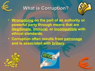 WWhhaatt iiss CCoorrrruuppttiioonn?? 
• Wrongdoing on the part of an authority or 
powerful party through means that are 
illegitimate, immoral, or incompatible with 
ethical standards. 
• Corruption often results from patronage 
and is associated with bribery. 
 