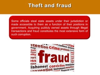 Some officials steal state assets under their jurisdiction or
made accessible to them as a function of their positions in
government. Acquiring publicly owned assets through illegal
transactions and fraud constitutes the most extensive form of
such corruption.
Theft and fraudTheft and fraud
 