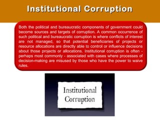 Both the political and bureaucratic components of government could
become sources and targets of corruption. A common occurrence of
such political and bureaucratic corruption is where conflicts of interest
are not managed, so that potential beneficiaries of projects or
resource allocations are directly able to control or influence decisions
about those projects or allocations. Institutional corruption is often -
perhaps most commonly - associated with cases where processes of
decision-making are misused by those who have the power to waive
rules.
Institutional CorruptionInstitutional Corruption
 