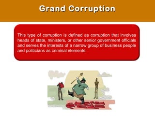 Grand CorruptionGrand Corruption
This type of corruption is defined as corruption that involves
heads of state, ministers, or other senior government officials
and serves the interests of a narrow group of business people
and politicians as criminal elements.
 