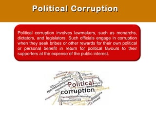 Political corruption involves lawmakers, such as monarchs,
dictators, and legislators. Such officials engage in corruption
when they seek bribes or other rewards for their own political
or personal benefit in return for political favours to their
supporters at the expense of the public interest.
Political CorruptionPolitical Corruption
 