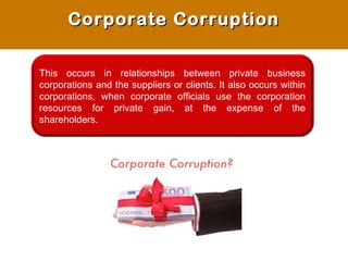 This occurs in relationships between private business
corporations and the suppliers or clients. It also occurs within
corporations, when corporate officials use the corporation
resources for private gain, at the expense of the
shareholders.
Corporate CorruptionCorporate Corruption
 