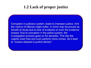 1.2 Lack of proper justice
Corruption in judiciary system, leads to improper justice. And
the victims of offense might suffer. A crime may be proved as
benefit of doubt due to lack of evidence or even the evidence
erased. Due to corruption in the police system, the
investigation process goes on for decades. This lets the
culprits roam free and even perform more crimes. So it lead
to “Justice delayed is justice denied.”
 