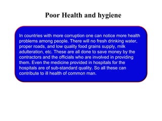Poor Health and hygiene
In countries with more corruption one can notice more health
problems among people. There will no fresh drinking water,
proper roads, and low quality food grains supply, milk
adulteration, etc. These are all done to save money by the
contractors and the officials who are involved in providing
them. Even the medicine provided in hospitals for the
hospitals are of sub-standard quality. So all these can
contribute to ill health of common man.
 
