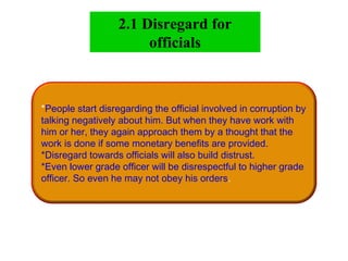 *People start disregarding the official involved in corruption by
talking negatively about him. But when they have work with
him or her, they again approach them by a thought that the
work is done if some monetary benefits are provided.
*Disregard towards officials will also build distrust.
*Even lower grade officer will be disrespectful to higher grade
officer. So even he may not obey his orders.
2.1 Disregard for
officials
 
