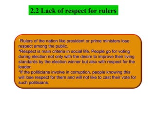2.2 Lack of respect for rulers
*Rulers of the nation like president or prime ministers lose
respect among the public.
*Respect is main criteria in social life. People go for voting
during election not only with the desire to improve their living
standards by the election winner but also with respect for the
leader.
*If the politicians involve in corruption, people knowing this
will lose respect for them and will not like to cast their vote for
such politicians.
 