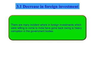 There are many incident where in foreign investments which
were willing to come to India have gone back owing to heavy
corruption in the government bodies.
3.1 Decrease in foreign investment
 