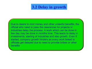 Due to desire to mint money and other unlawful benefits, the
official who need to pass the clearances for projects or
industries delay the process. A work which can be done in
few day may be done in months time. This leads to delay in
investments, starting of industries and also growth. Even if
started, company growth hinders as every work linked to
officials get delayed due to need to provide bribes or other
benefits
3.2 Delay in growth
 