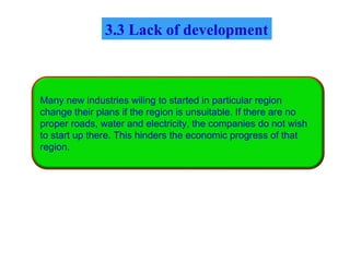 Many new industries wiling to started in particular region
change their plans if the region is unsuitable. If there are no
proper roads, water and electricity, the companies do not wish
to start up there. This hinders the economic progress of that
region.
3.3 Lack of development
 