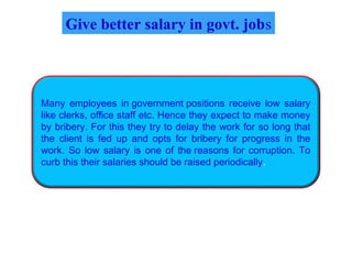 Give better salary in govt. jobs
Many employees in government positions receive low salary
like clerks, office staff etc. Hence they expect to make money
by bribery. For this they try to delay the work for so long that
the client is fed up and opts for bribery for progress in the
work. So low salary is one of the reasons for corruption. To
curb this their salaries should be raised periodically.
 