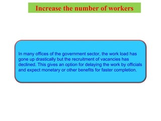 In many offices of the government sector, the work load has
gone up drastically but the recruitment of vacancies has
declined. This gives an option for delaying the work by officials
and expect monetary or other benefits for faster completion.
Increase the number of workers
 