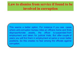 This seems a better option. For instance if you see  cases
where anti-corruption bureau rides an officers home and finds
disproportionate assets, the officer is suspended from
employment and taken for judicial trials. But after couple of
years you will find them in employment at same or even better
positions. So this creates no fear among the officials against
corruption.
Law to dismiss from service if found to be
involved in corruption
 