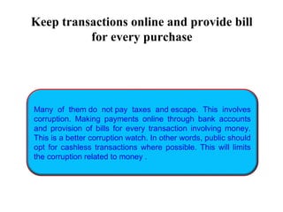 Many of them do not pay taxes and escape. This involves
corruption. Making payments online through bank accounts
and provision of bills for every transaction involving money.
This is a better corruption watch. In other words, public should
opt for cashless transactions where possible. This will limits
the corruption related to money .
Keep transactions online and provide bill
for every purchase
 