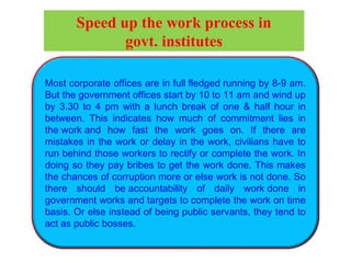 Most corporate offices are in full fledged running by 8-9 am.
But the government offices start by 10 to 11 am and wind up
by 3.30 to 4 pm with a lunch break of one & half hour in
between. This indicates how much of commitment lies in
the work and how fast the work goes on. If there are
mistakes in the work or delay in the work, civilians have to
run behind those workers to rectify or complete the work. In
doing so they pay bribes to get the work done. This makes
the chances of corruption more or else work is not done. So
there should be accountability of daily work done in
government works and targets to complete the work on time
basis. Or else instead of being public servants, they tend to
act as public bosses.
Speed up the work process in
govt. institutes
 