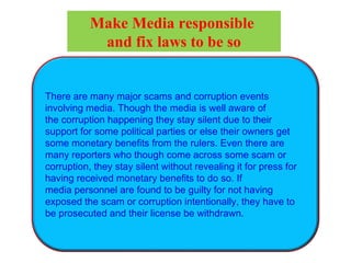 There are many major scams and corruption events
involving media. Though the media is well aware of
the corruption happening they stay silent due to their
support for some political parties or else their owners get
some monetary benefits from the rulers. Even there are
many reporters who though come across some scam or
corruption, they stay silent without revealing it for press for
having received monetary benefits to do so. If
media personnel are found to be guilty for not having
exposed the scam or corruption intentionally, they have to
be prosecuted and their license be withdrawn.
Make Media responsible
and fix laws to be so
 