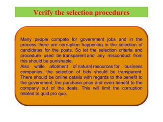 Many people compete for government jobs and in the
process there are corruption happening in the selection of
candidates for the posts. So let the selection criteria and
procedure used be transparent and any misconduct from
this should be punishable.
Also while allotment of natural resources for business
companies, the selection of bids should be transparent.
There should be online details with regards to the benefit to
the government, the purchase price and even benefit to the
company out of the deals. This will limit the corruption
related to quid pro quo.
Verify the selection procedures
 