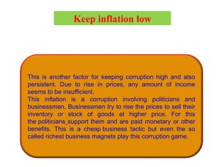 This is another factor for keeping corruption high and also
persistent. Due to rise in prices, any amount of income
seems to be insufficient.
This inflation is a corruption involving politicians and
businessmen. Businessmen try to rise the prices to sell their
inventory or stock of goods at higher price. For this
the politicians support them and are paid monetary or other
benefits. This is a cheap business tactic but even the so
called richest business magnets play this corruption game.
Keep inflation low
 