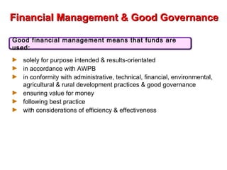 Financial Management & Good GovernanceFinancial Management & Good Governance
► solely for purpose intended & results-orientated
► in accordance with AWPB
► in conformity with administrative, technical, financial, environmental,
agricultural & rural development practices & good governance
► ensuring value for money
► following best practice
► with considerations of efficiency & effectiveness
Good financial management means that funds are
used:
 