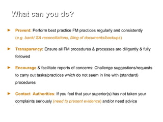 What can you do?What can you do?
► Prevent: Perform best practice FM practices regularly and consistently
(e.g. bank/ SA reconciliations, filing of documents/backups)
► Transparency: Ensure all FM procedures & processes are diligently & fully
followed
► Encourage & facilitate reports of concerns: Challenge suggestions/requests
to carry out tasks/practices which do not seem in line with (standard)
procedures
► Contact Authorities: If you feel that your superior(s) has not taken your
complaints seriously (need to present evidence) and/or need advice
 